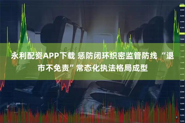 永利配资APP下载 惩防闭环织密监管防线 “退市不免责”常态化执法格局成型
