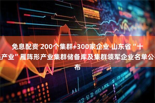 免息配资 200个集群+300家企业 山东省“十强产业”雁阵形产业集群储备库及集群领军企业名单公布