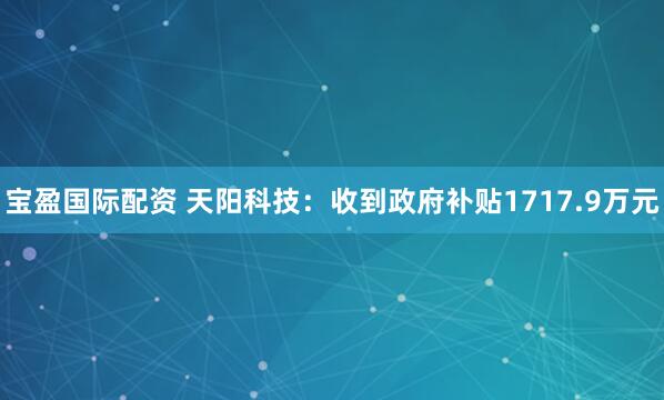宝盈国际配资 天阳科技：收到政府补贴1717.9万元