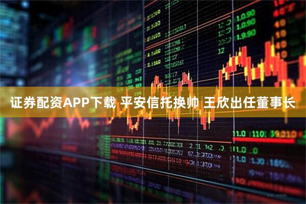证券配资APP下载 平安信托换帅 王欣出任董事长