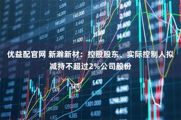 优益配官网 新瀚新材：控股股东、实际控制人拟减持不超过2%公司股份