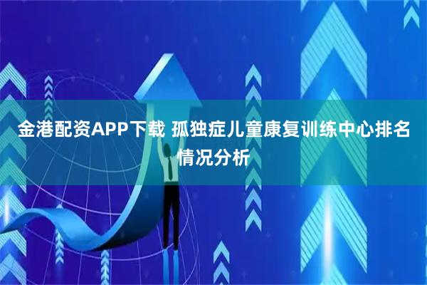 金港配资APP下载 孤独症儿童康复训练中心排名情况分析