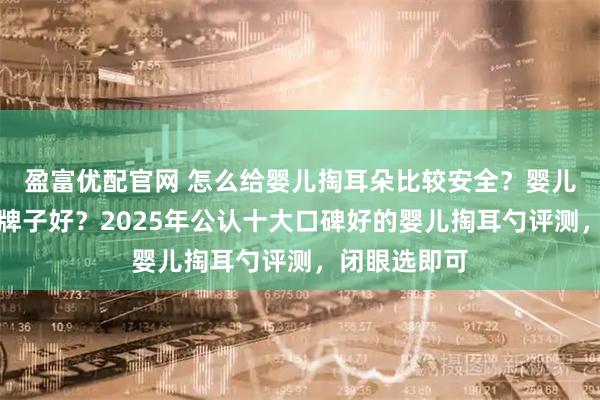 盈富优配官网 怎么给婴儿掏耳朵比较安全？婴儿掏耳勺哪个牌子好？2025年公认十大口碑好的婴儿掏耳勺评测，闭眼选即可