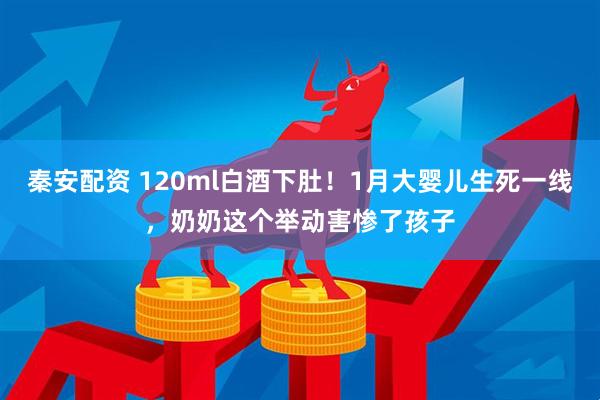 秦安配资 120ml白酒下肚！1月大婴儿生死一线，奶奶这个举动害惨了孩子