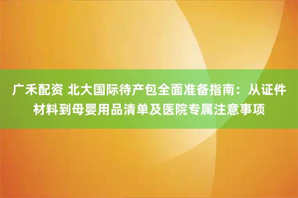 广禾配资 北大国际待产包全面准备指南：从证件材料到母婴用品清单及医院专属注意事项