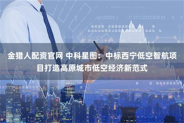 金猎人配资官网 中科星图：中标西宁低空智航项目打造高原城市低空经济新范式