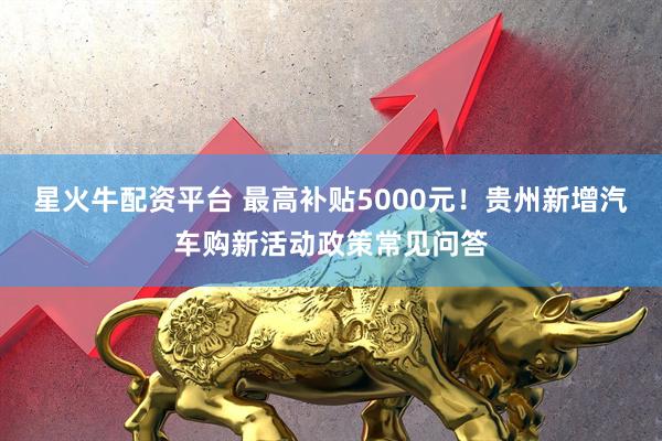 星火牛配资平台 最高补贴5000元！贵州新增汽车购新活动政策常见问答