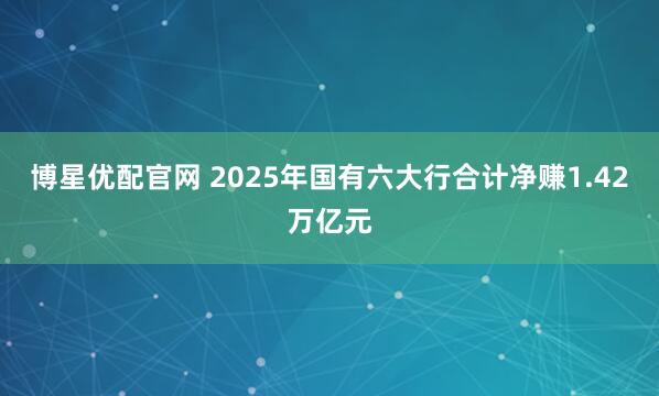 博星优配官网 2025年国有六大行合计净赚1.42万亿元