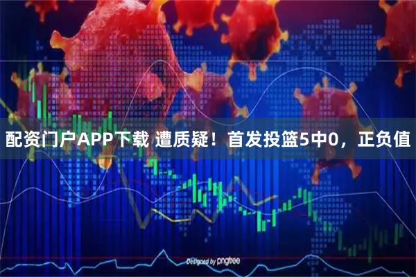 配资门户APP下载 遭质疑！首发投篮5中0，正负值