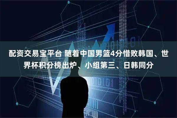 配资交易宝平台 随着中国男篮4分惜败韩国、世界杯积分榜出炉、小组第三、日韩同分