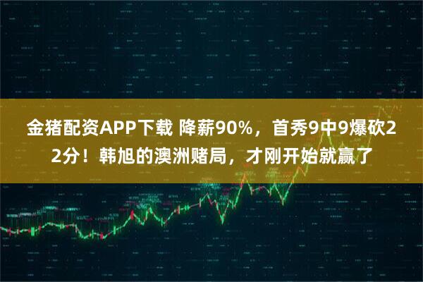 金猪配资APP下载 降薪90%，首秀9中9爆砍22分！韩旭的澳洲赌局，才刚开始就赢了