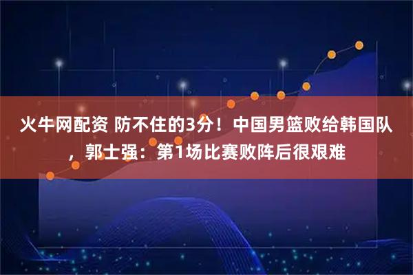 火牛网配资 防不住的3分！中国男篮败给韩国队，郭士强：第1场比赛败阵后很艰难