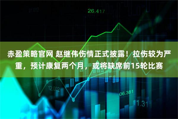 赤盈策略官网 赵继伟伤情正式披露！拉伤较为严重，预计康复两个月，或将缺席前15轮比赛