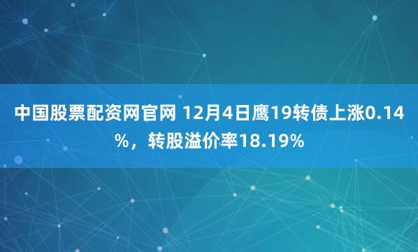 中国股票配资网官网 12月4日鹰19转债上涨0.14%，转股溢价率18.19%