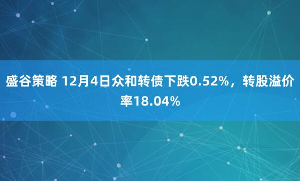 盛谷策略 12月4日众和转债下跌0.52%，转股溢价率18.04%