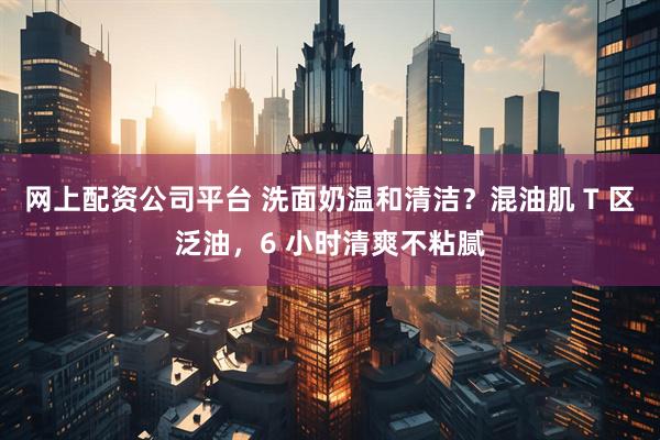 网上配资公司平台 洗面奶温和清洁？混油肌 T 区泛油，6 小时清爽不粘腻