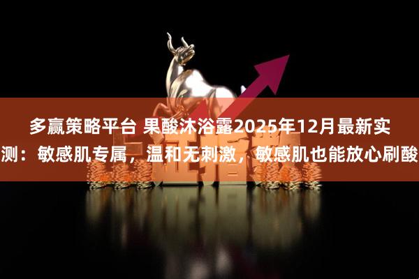 多赢策略平台 果酸沐浴露2025年12月最新实测：敏感肌专属，温和无刺激，敏感肌也能放心刷酸