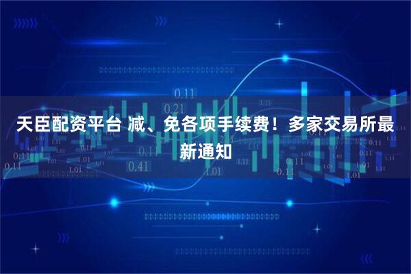 天臣配资平台 减、免各项手续费！多家交易所最新通知
