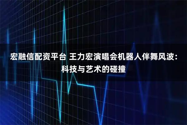 宏融信配资平台 王力宏演唱会机器人伴舞风波：科技与艺术的碰撞