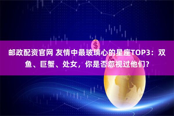 邮政配资官网 友情中最玻璃心的星座TOP3：双鱼、巨蟹、处女，你是否忽视过他们？
