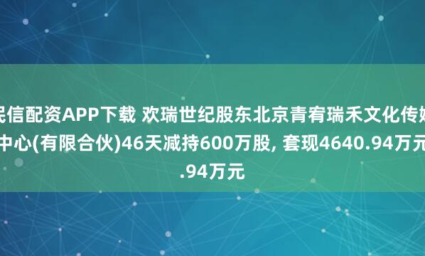 民信配资APP下载 欢瑞世纪股东北京青宥瑞禾文化传媒中心(有限合伙)46天减持600万股, 套现4640.94万元