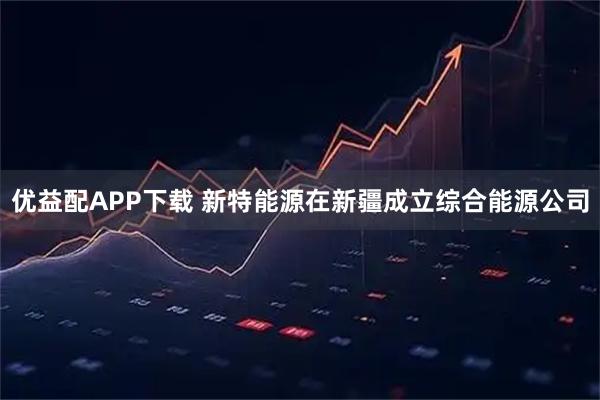 优益配APP下载 新特能源在新疆成立综合能源公司