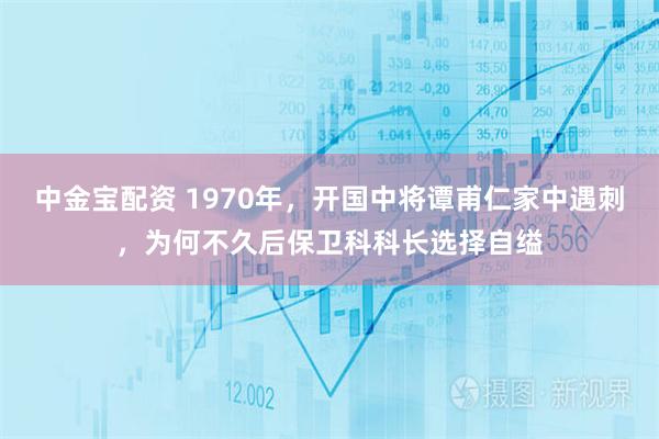 中金宝配资 1970年，开国中将谭甫仁家中遇刺，为何不久后保卫科科长选择自缢