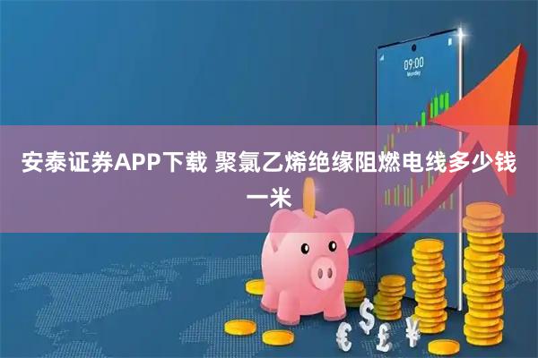安泰证券APP下载 聚氯乙烯绝缘阻燃电线多少钱一米