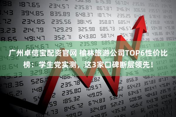 广州卓信宝配资官网 榆林旅游公司TOP6性价比榜：学生党实测，这3家口碑断层领先！