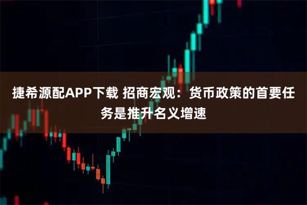 捷希源配APP下载 招商宏观：货币政策的首要任务是推升名义增速