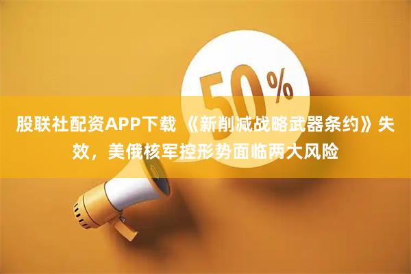 股联社配资APP下载 《新削减战略武器条约》失效，美俄核军控形势面临两大风险