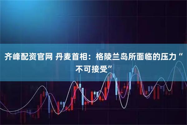 齐峰配资官网 丹麦首相：格陵兰岛所面临的压力“不可接受”