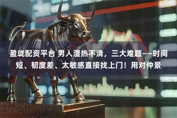 盈珑配资平台 男人湿热不清，三大难题——时间短、韧度差、太敏感直接找上门！用对仲景