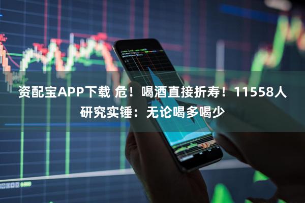 资配宝APP下载 危！喝酒直接折寿！11558人研究实锤：无论喝多喝少