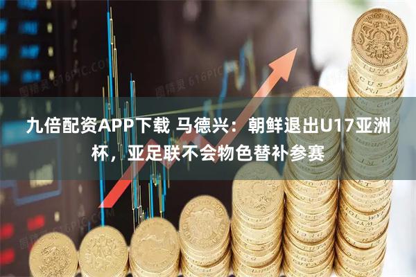 九倍配资APP下载 马德兴：朝鲜退出U17亚洲杯，亚足联不会物色替补参赛
