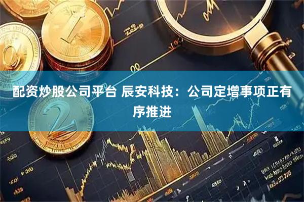 配资炒股公司平台 辰安科技：公司定增事项正有序推进