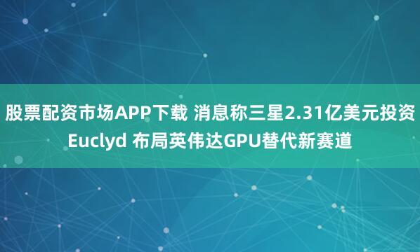 股票配资市场APP下载 消息称三星2.31亿美元投资Euclyd 布局英伟达GPU替代新赛道