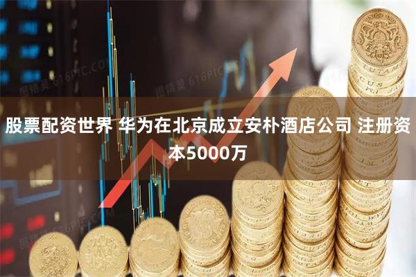 股票配资世界 华为在北京成立安朴酒店公司 注册资本5000万